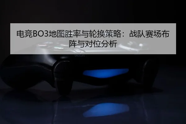 电竞BO3地图胜率与轮换策略：战队赛场布阵与对位分析